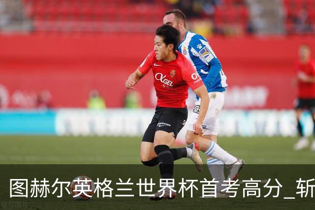 图赫尔英格兰世界杯首考高分 斩获7次绝佳机会22射11正