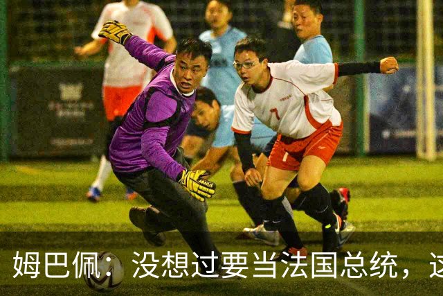 姆巴佩：没想过要当法国总统，这不在我的计划中，我已经够招人恨了