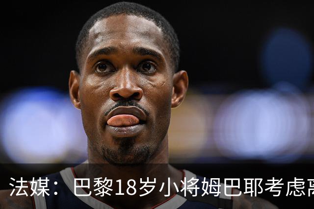 法媒：巴黎18岁小将姆巴耶考虑离队，维拉和热刺正密切关注
