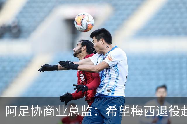 阿足协商业总监：希望梅西退役越晚越好，我们已提前几年进行规划