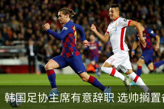 韩国足协主席有意辞职 选帅搁置备战亚洲杯亦受阻